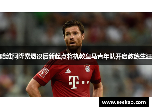 哈维阿隆索退役后新起点将执教皇马青年队开启教练生涯