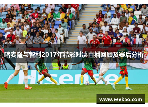 喀麦隆与智利2017年精彩对决直播回顾及赛后分析