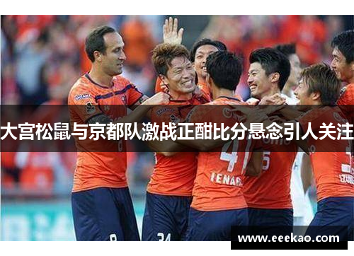 大宫松鼠与京都队激战正酣比分悬念引人关注