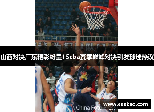 山西对决广东精彩纷呈15cba赛季巅峰对决引发球迷热议