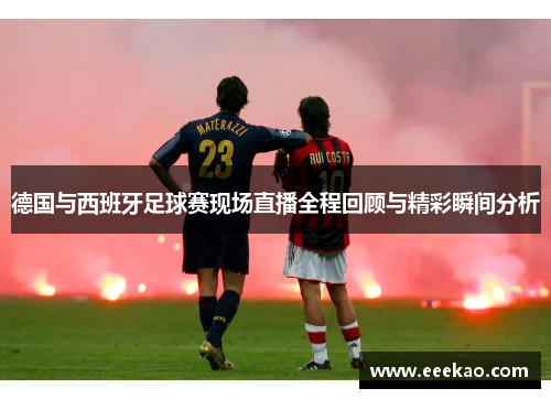 德国与西班牙足球赛现场直播全程回顾与精彩瞬间分析