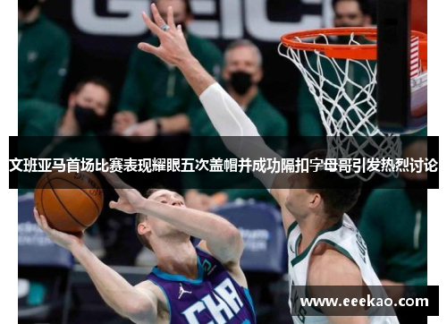 文班亚马首场比赛表现耀眼五次盖帽并成功隔扣字母哥引发热烈讨论